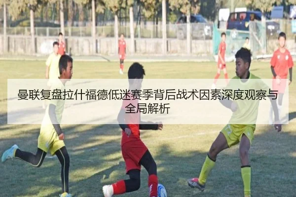 曼联复盘拉什福德低迷赛季背后战术因素深度观察与全局解析