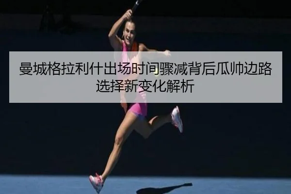 曼城格拉利什出场时间骤减背后瓜帅边路选择新变化解析